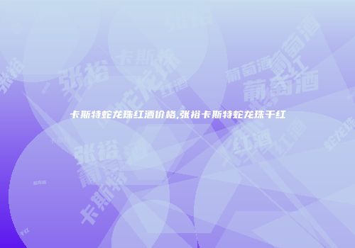 卡斯特蛇龙珠红酒价格,张裕卡斯特蛇龙珠干红