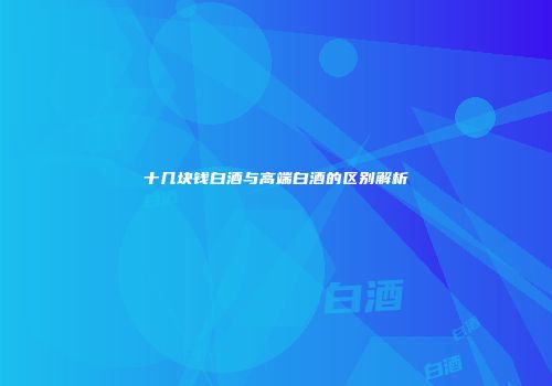 十几块钱白酒与高端白酒的区别解析