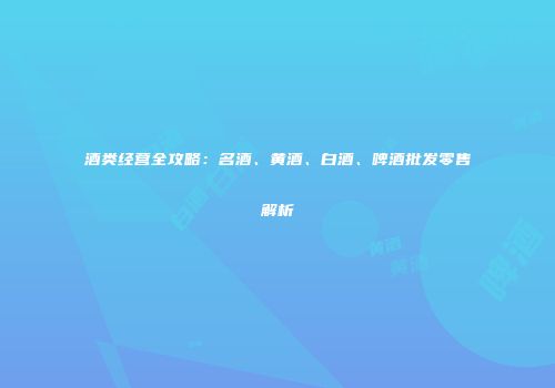酒类经营全攻略：名酒、黄酒、白酒、啤酒批发零售解析