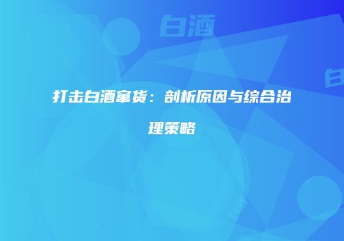 打击白酒窜货：剖析原因与综合治理策略