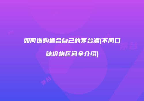 如何选购适合自己的茅台酒(不同口味价格区间全介绍)