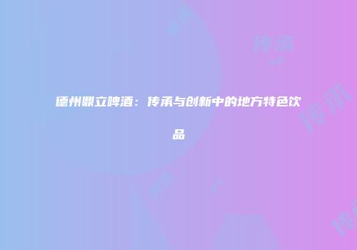 德州鼎立啤酒：传承与创新中的地方特色饮品