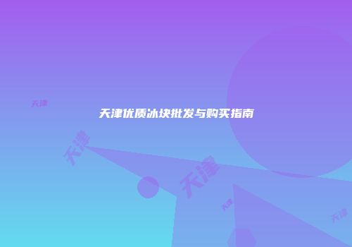 天津优质冰块批发与购买指南