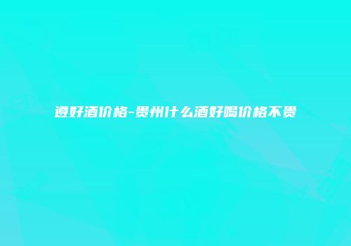 遵好酒价格-贵州什么酒好喝价格不贵