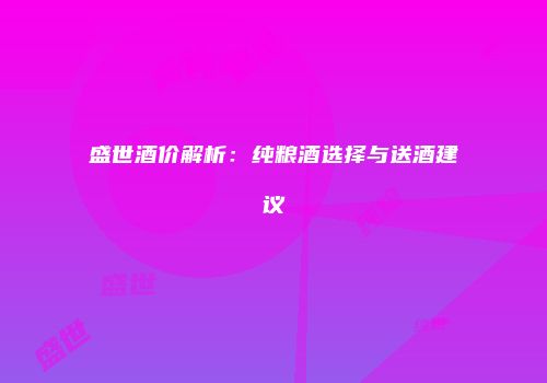 盛世酒价解析：纯粮酒选择与送酒建议