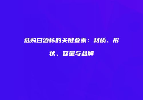 选购白酒杯的关键要素：材质、形状、容量与品牌