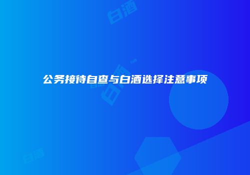 公务接待自查与白酒选择注意事项