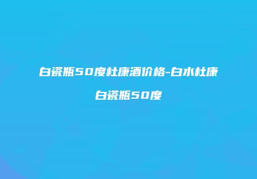 白瓷瓶50度杜康酒价格-白水杜康白瓷瓶50度