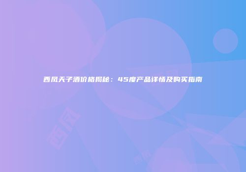 西凤天子酒价格揭秘：45度产品详情及购买指南