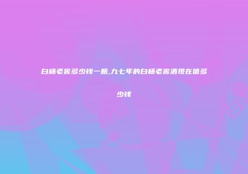 白杨老窖多少钱一瓶,九七年的白杨老窖酒现在值多少钱