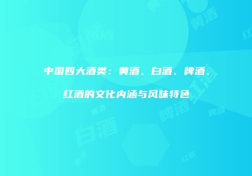 中国四大酒类：黄酒、白酒、啤酒、红酒的文化内涵与风味特色
