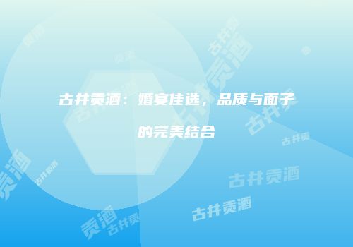 古井贡酒：婚宴佳选，品质与面子的完美结合