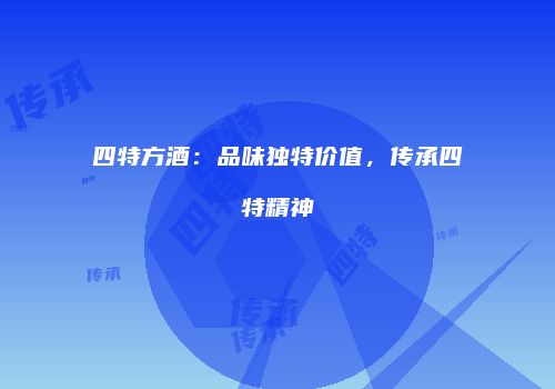 四特方酒：品味独特价值，传承四特精神