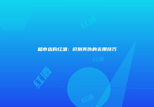 超市选购红酒：识别真伪的实用技巧