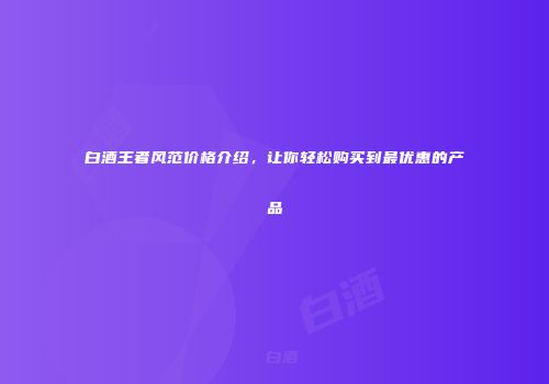 白酒王者风范价格介绍，让你轻松购买到最优惠的产品