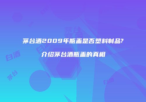 茅台酒2009年瓶盖是否塑料制品?介绍茅台酒瓶盖的真相