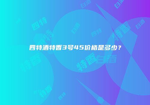 四特酒特香3号45价格是多少？