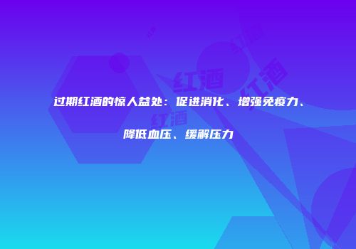 过期红酒的惊人益处：促进消化、增强免疫力、降低血压、缓解压力