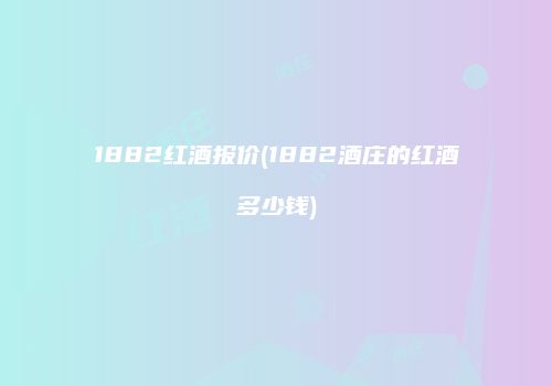 1882红酒报价(1882酒庄的红酒多少钱)