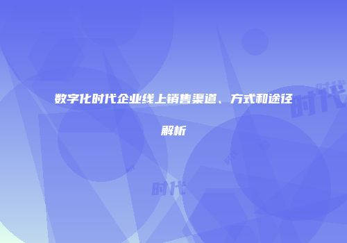 数字化时代企业线上销售渠道、方式和途径解析