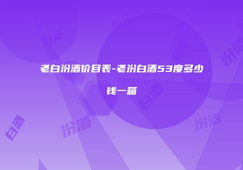 老白汾酒价目表-老汾白酒53度多少钱一箱