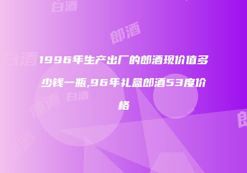 1996年生产出厂的郎酒现价值多少钱一瓶,96年礼盒郎酒53度价格