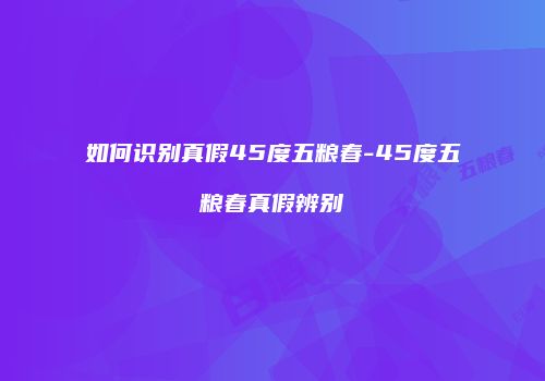 如何识别真假45度五粮春-45度五粮春真假辨别