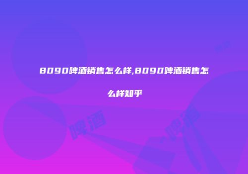 8090啤酒销售怎么样,8090啤酒销售怎么样知乎