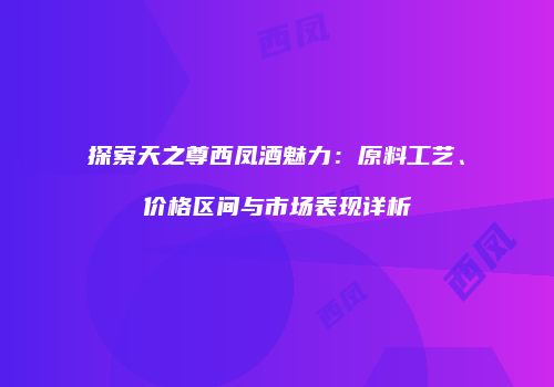 探索天之尊西凤酒魅力：原料工艺、价格区间与市场表现详析