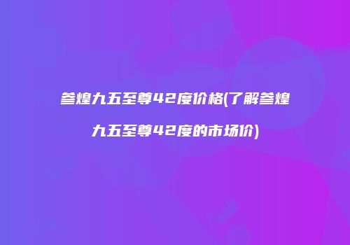 参煌九五至尊42度价格(了解参煌九五至尊42度的市场价)