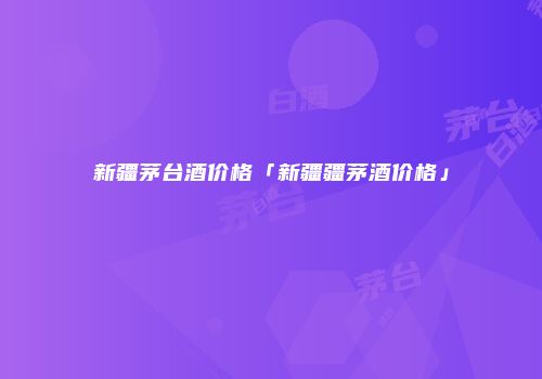 新疆茅台酒价格「新疆疆茅酒价格」
