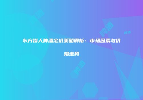 东方猎人啤酒定价策略解析：市场因素与价格走势