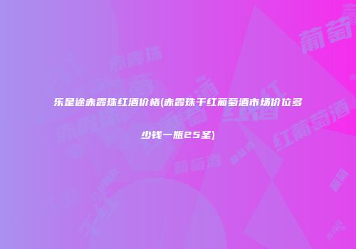 乐是途赤霞珠红酒价格(赤霞珠干红葡萄酒市场价位多少钱一瓶25圣)