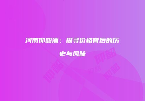 河南仰韶酒：探寻价格背后的历史与风味