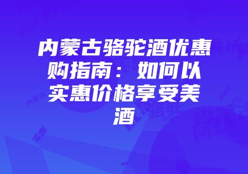 内蒙古骆驼酒优惠购指南：如何以实惠价格享受美酒