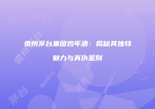 贵州茅台集团鸡年酒：揭秘其独特魅力与真伪鉴别