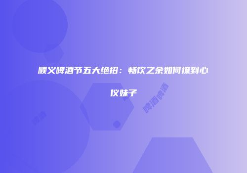 顺义啤酒节五大绝招：畅饮之余如何撩到心仪妹子