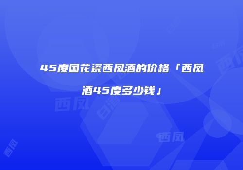 45度国花瓷西凤酒的价格「西凤酒45度多少钱」