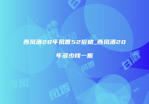 西凤酒20年凤香52价格_西凤酒20年多少钱一瓶