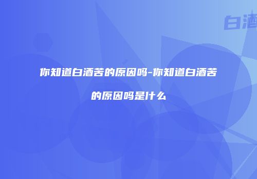 你知道白酒苦的原因吗-你知道白酒苦的原因吗是什么