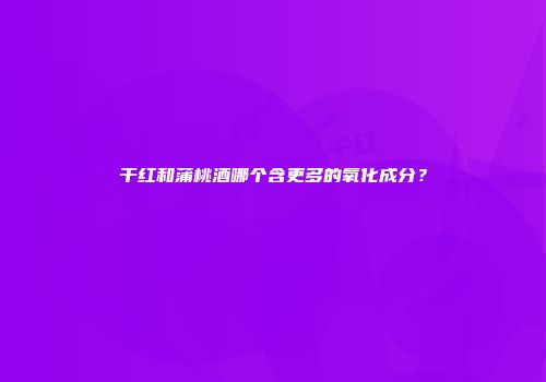 干红和蒲桃酒哪个含更多的氧化成分？