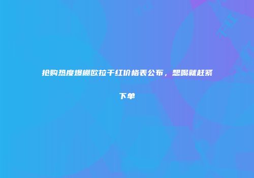抢购热度爆棚欧拉干红价格表公布，想喝就赶紧下单