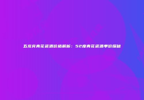 五龙宾青花瓷酒价格解析：52度青花瓷酒单价探秘