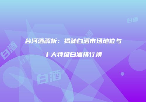 台河酒解析：揭秘白酒市场地位与十大特级白酒排行榜
