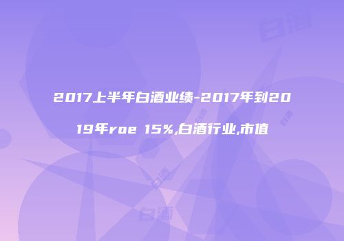 2017上半年白酒业绩-2017年到2019年roe≥15%,白酒行业,市值