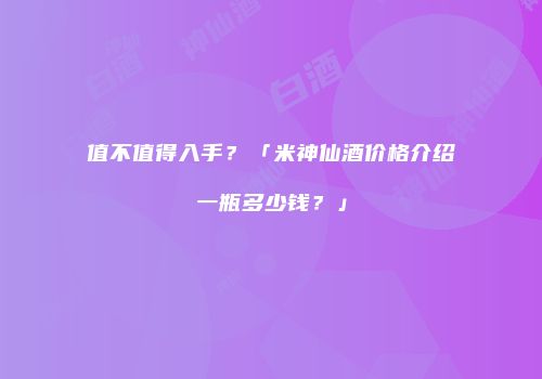 值不值得入手？「米神仙酒价格介绍一瓶多少钱？」