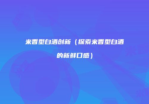 米香型白酒创新（探索米香型白酒的新鲜口感）