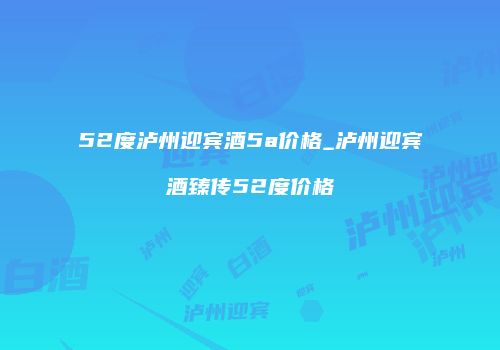 52度泸州迎宾酒5a价格_泸州迎宾酒臻传52度价格