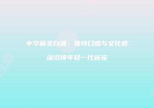中华藏圣白酒：独特口感与文化底蕴引领年轻一代新宠