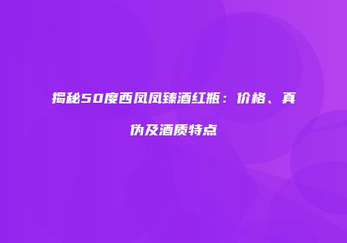 揭秘50度西凤凤臻酒红瓶：价格、真伪及酒质特点